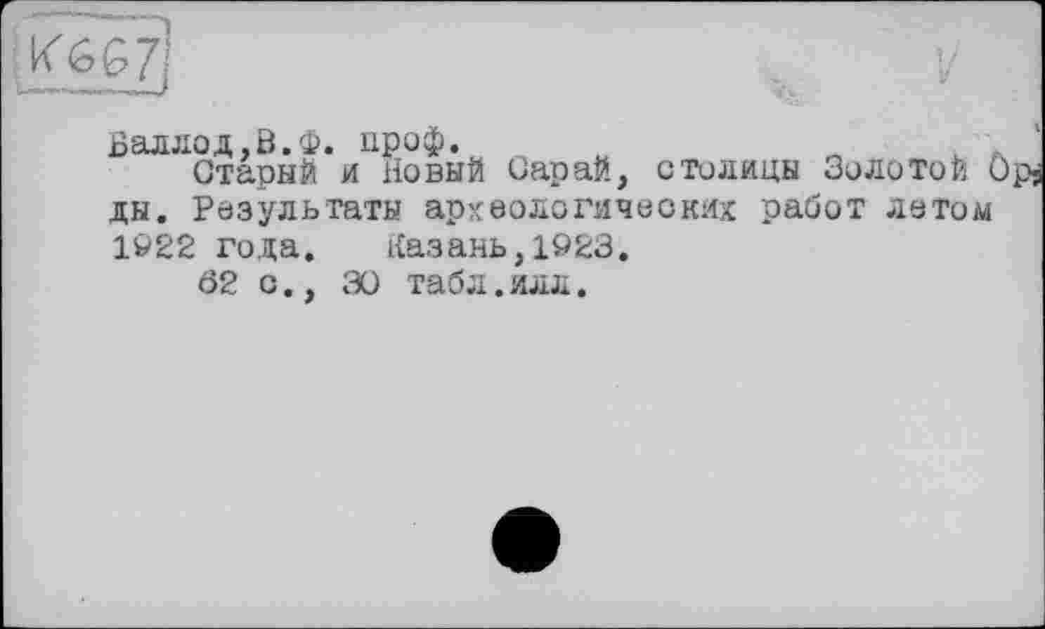 ﻿Валлод.В.Ф. проф.	L .
Старый и Новый Сарай, столицы Золотой Opj ды. Результаты археологических работ летом 1922 года. Казань,1923.
Ö2 с., 3Ü табл.илл.